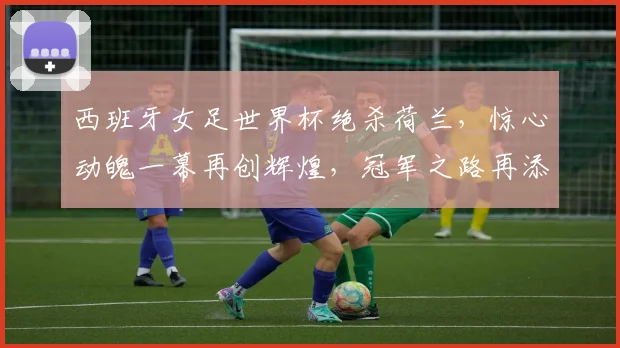 西班牙女足世界杯绝杀荷兰，惊心动魄一幕再创辉煌，冠军之路再添精彩