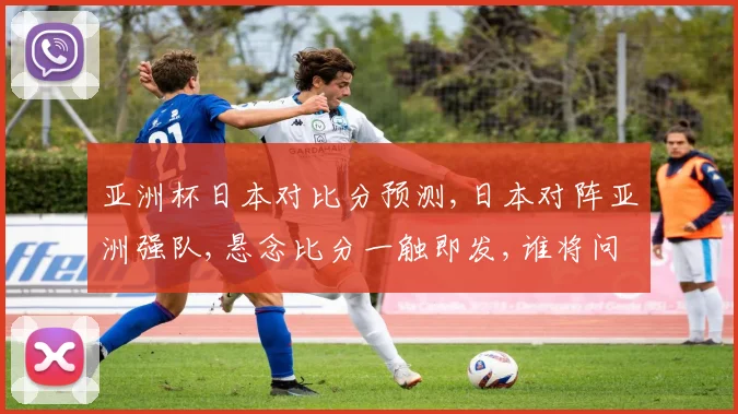 亚洲杯日本对比分预测,日本对阵亚洲强队,悬念比分一触即发,谁将问鼎