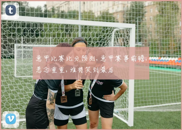 意甲比赛比分预测,意甲赛事前瞻,悬念重重,谁将笑到最后