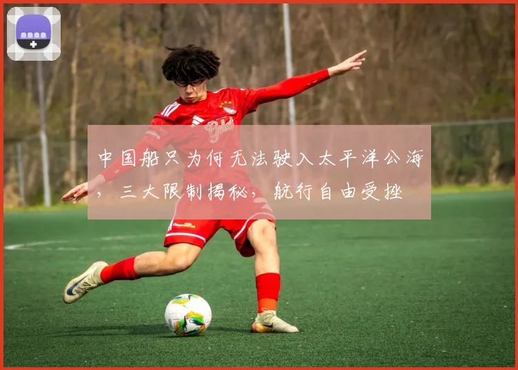 中国船只为何无法驶入太平洋公海，三大限制揭秘，航行自由受挫