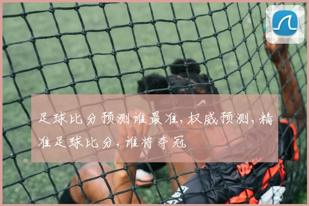 足球比分预测谁最准,权威预测,精准足球比分,谁将夺冠